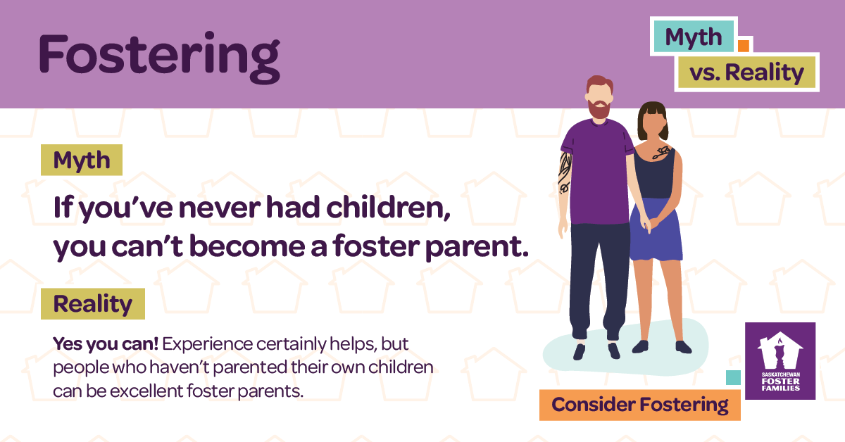 Fostering Myth vs Reality - Myth: If you've never had children, you can't become a foster parent. Reality: Yes you can! Experience certainly helps, but people who haven't parented their own children can be excellent foster parents. Consider fostering.