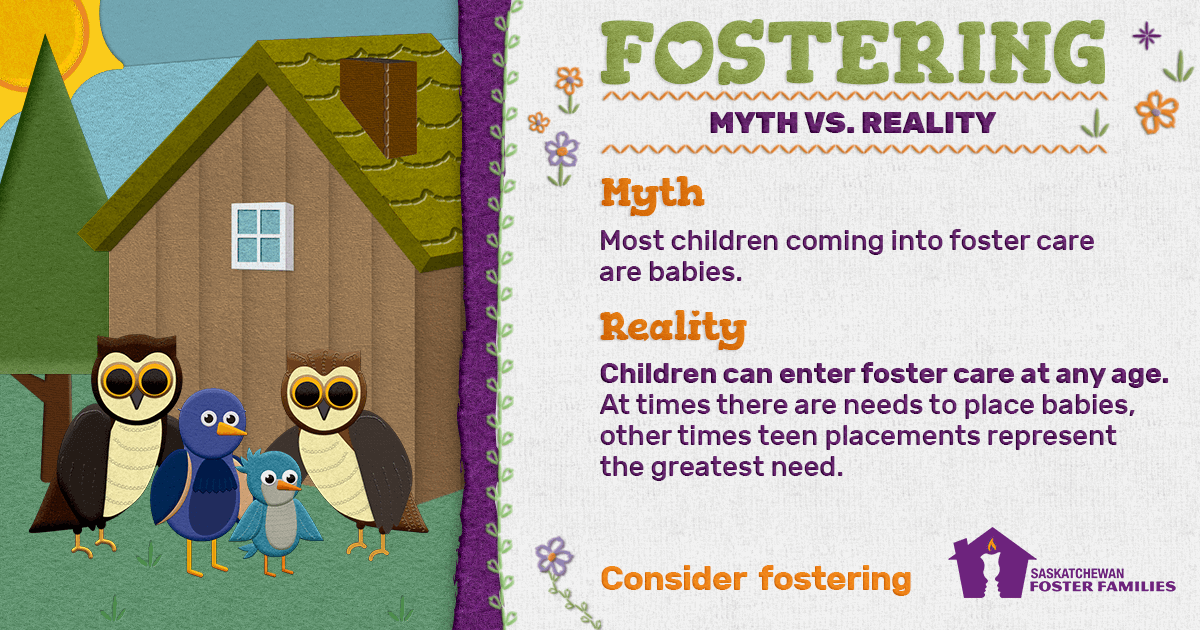 Fostering Myth vs Reality - Myth: Most children coming into foster care are babies. Reality: Children can enter foster care at any age. At times there are needs to place babies, other times teen placements represent the greatest need. Consider fostering.