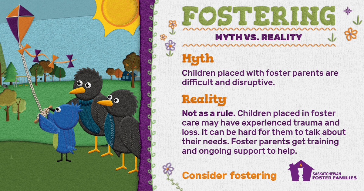 Fostering Myth vs Reality - Myth: Children placed with foster parents are difficult and disruptive. Reality: Not as a rule. Children placed in foster care may have experienced trauma and loss. It can be hard for them to talk about their needs. Foster parents get training and ongoing support to help. Consider fostering.