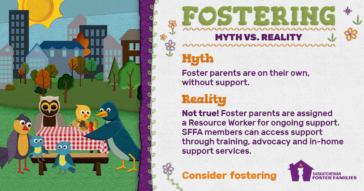 Fostering Myth vs Reality - Myth: Foster parents are on their own, without support. Reality: Not true! Foster parents are assigned a Resource Worker for ongoing support. SFFA members can access support through training, advocacy and in-home support services. Consider fostering.
