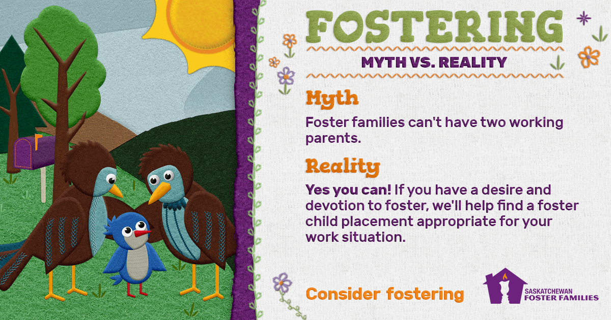 Fostering Myth vs Reality - Myth: Foster families can't have two working parents. Reality: Yes you can! If you have a desire and devotion to foster, we'll help find a foster child placement appropriate for your work situation. Consider fostering.